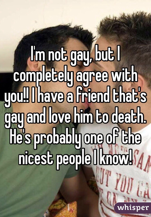 I'm not gay, but I completely agree with you!! I have a friend that's gay and love him to death. He's probably one of the nicest people I know!