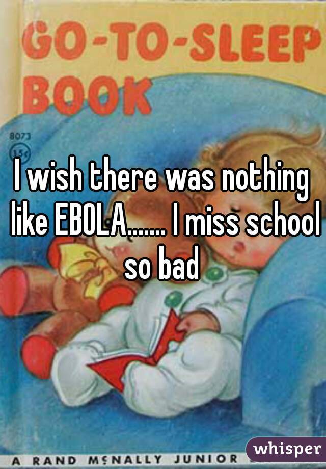 I wish there was nothing like EBOLA....... I miss school so bad 