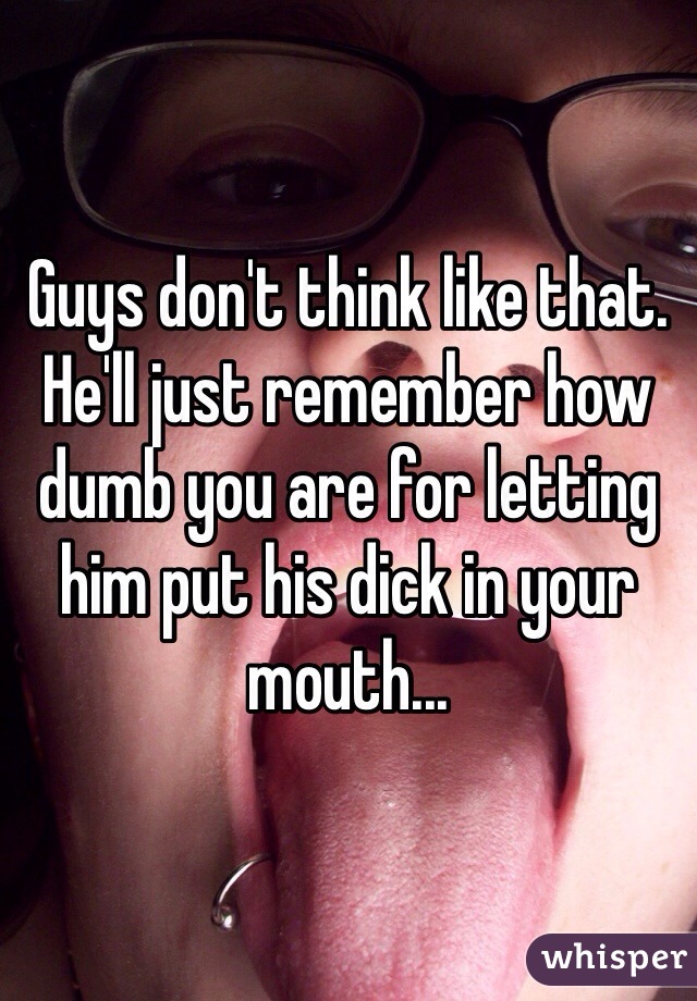Guys don't think like that. He'll just remember how dumb you are for letting him put his dick in your mouth...