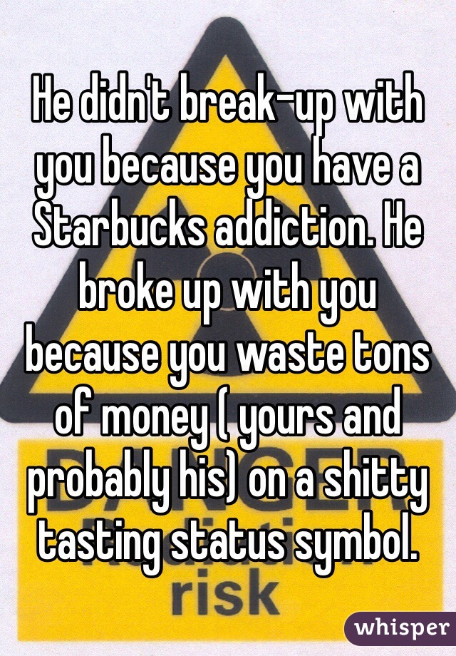 He didn't break-up with you because you have a Starbucks addiction. He broke up with you because you waste tons of money ( yours and probably his) on a shitty tasting status symbol.