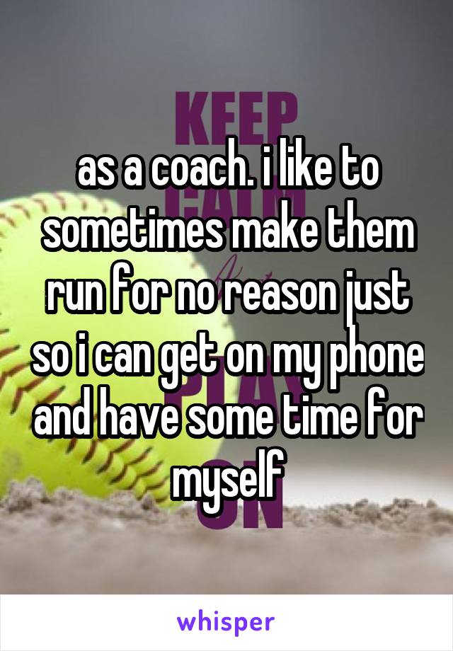 as a coach. i like to sometimes make them run for no reason just so i can get on my phone and have some time for myself
