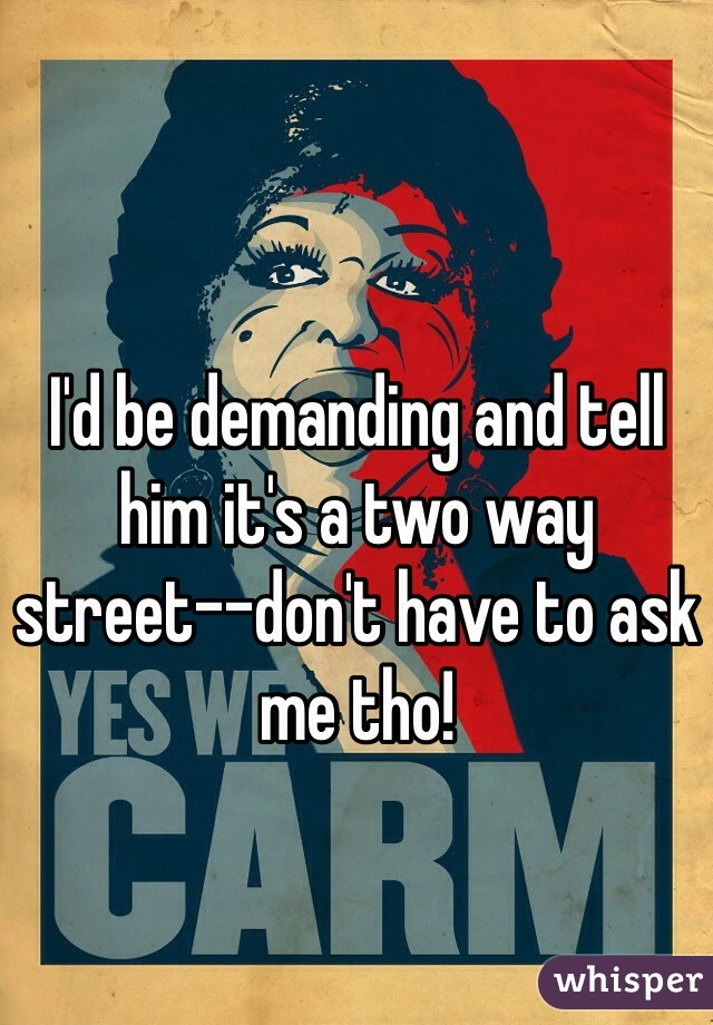 I'd be demanding and tell him it's a two way street--don't have to ask me tho! 