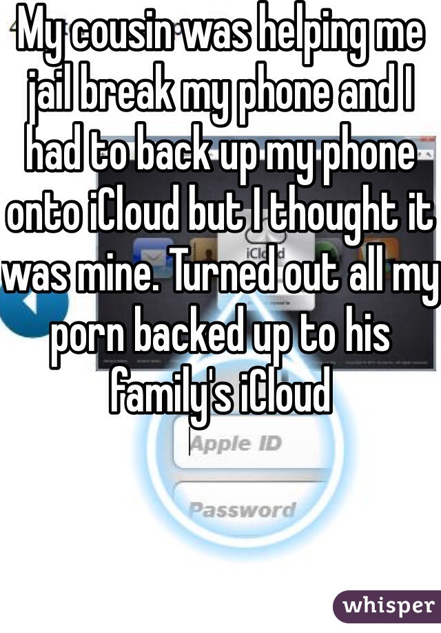 My cousin was helping me jail break my phone and I had to back up my phone onto iCloud but I thought it was mine. Turned out all my porn backed up to his family's iCloud