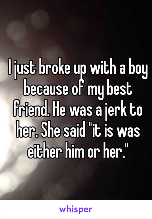 I just broke up with a boy because of my best friend. He was a jerk to her. She said "it is was either him or her."