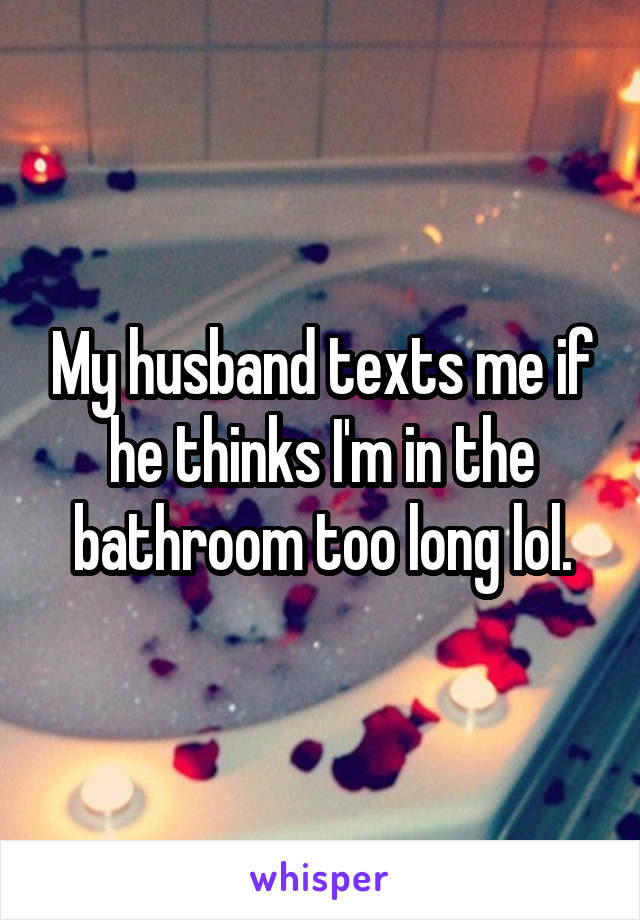 My husband texts me if he thinks I'm in the bathroom too long lol.