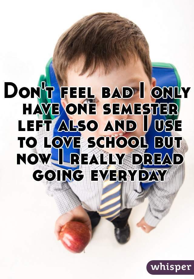 Don't feel bad I only have one semester left also and I use to love school but now I really dread going everyday