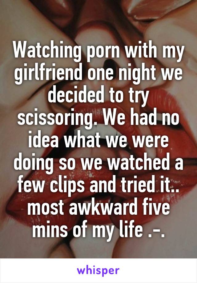 Watching porn with my girlfriend one night we decided to try scissoring. We had no idea what we were doing so we watched a few clips and tried it.. most awkward five mins of my life .-.