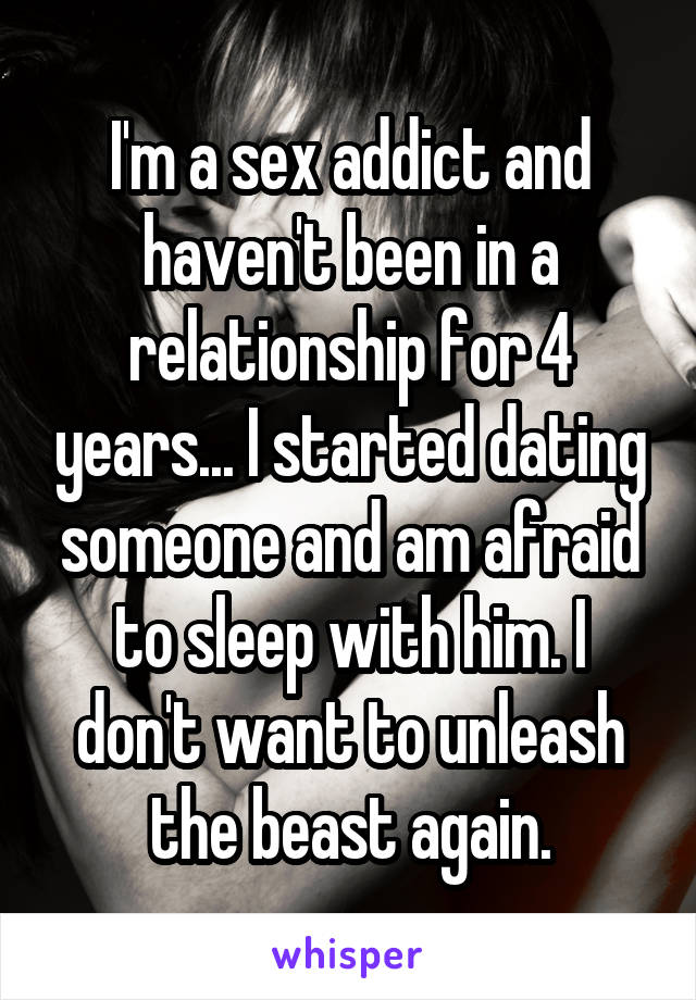 I'm a sex addict and haven't been in a relationship for 4 years... I started dating someone and am afraid to sleep with him. I don't want to unleash the beast again.