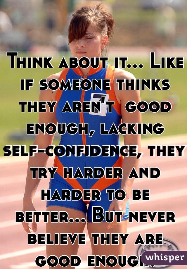 Think about it... Like if someone thinks they aren't  good enough, lacking self-confidence, they try harder and harder to be better... But never believe they are good enough.