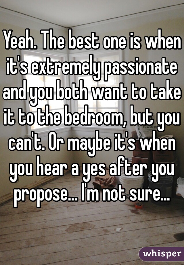 Yeah. The best one is when it's extremely passionate and you both want to take it to the bedroom, but you can't. Or maybe it's when you hear a yes after you propose... I'm not sure...