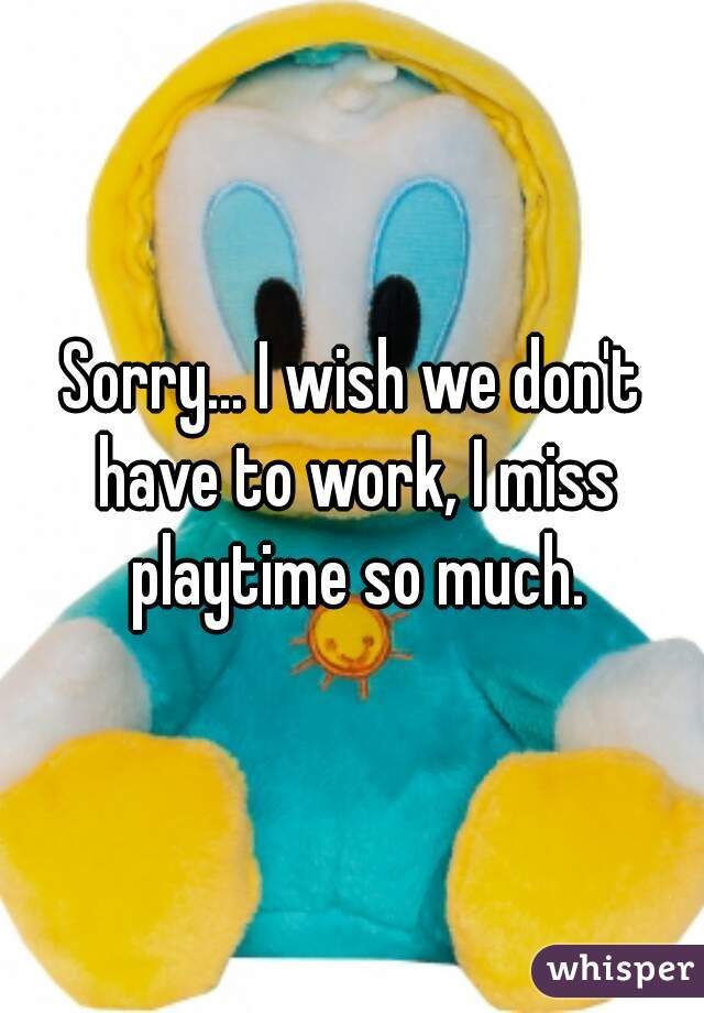 Sorry... I wish we don't have to work, I miss playtime so much.