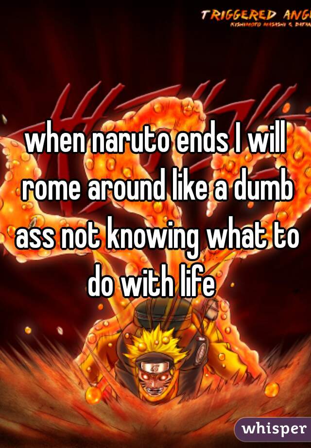 when naruto ends I will rome around like a dumb ass not knowing what to do with life  
