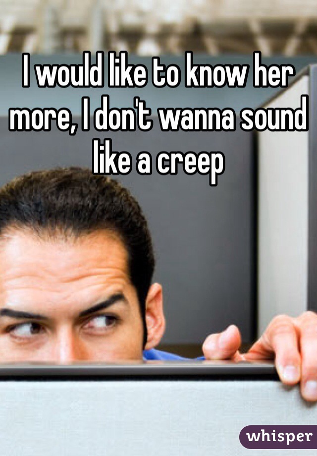 I would like to know her more, I don't wanna sound like a creep 