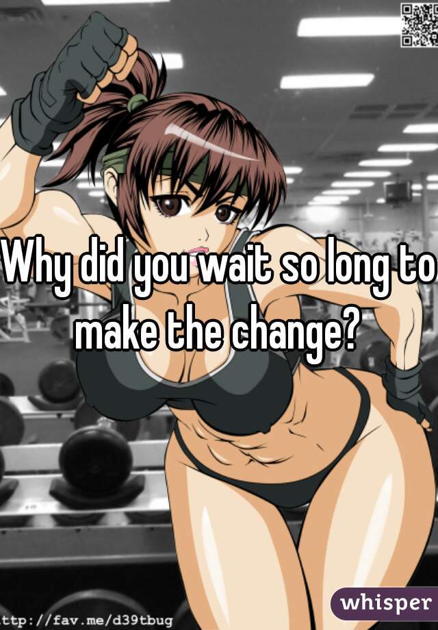 Why did you wait so long to make the change? 
