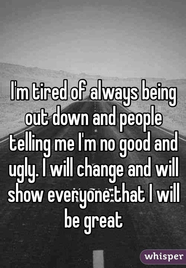 I'm tired of always being out down and people telling me I'm no good and ugly. I will change and will show everyone that I will be great 