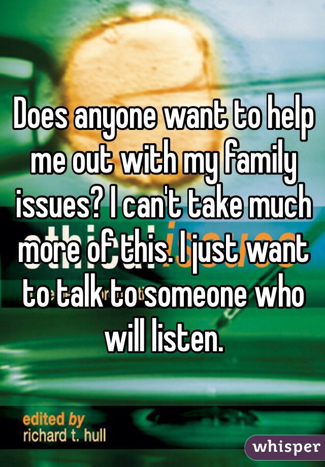 Does anyone want to help me out with my family issues? I can't take much more of this. I just want to talk to someone who will listen. 