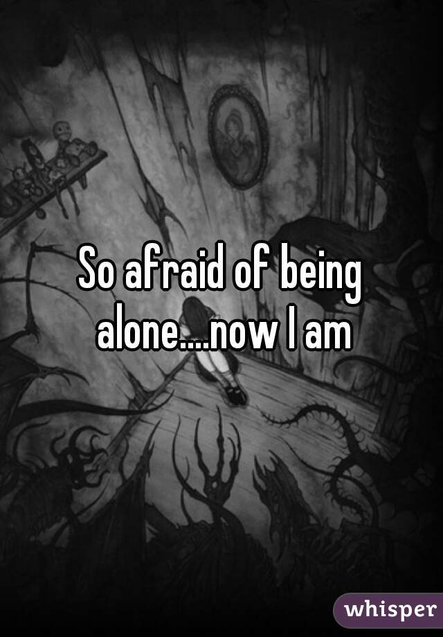 So afraid of being alone....now I am