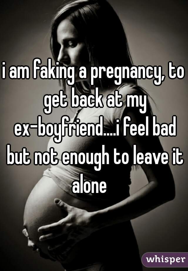 i am faking a pregnancy, to get back at my ex-boyfriend....i feel bad but not enough to leave it alone   