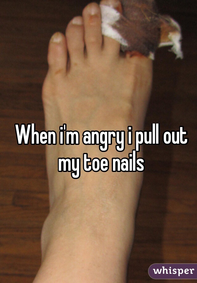 When i'm angry i pull out my toe nails

