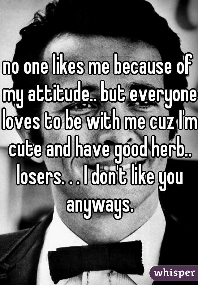 no one likes me because of my attitude.. but everyone loves to be with me cuz I'm cute and have good herb.. losers. . . I don't like you anyways.