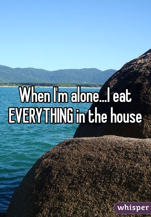 When I'm alone...I eat EVERYTHING in the house