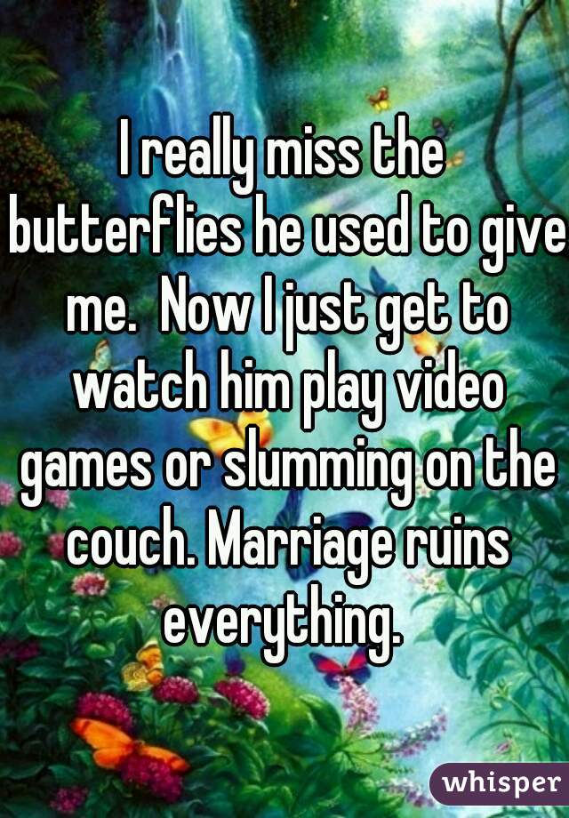 I really miss the butterflies he used to give me.  Now I just get to watch him play video games or slumming on the couch. Marriage ruins everything. 