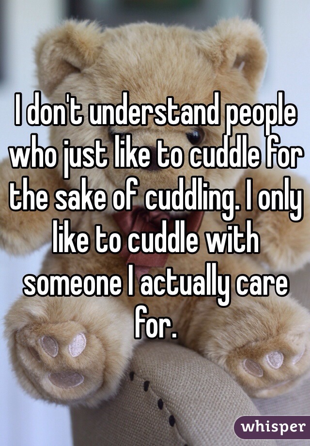 I don't understand people who just like to cuddle for the sake of cuddling. I only like to cuddle with someone I actually care for. 