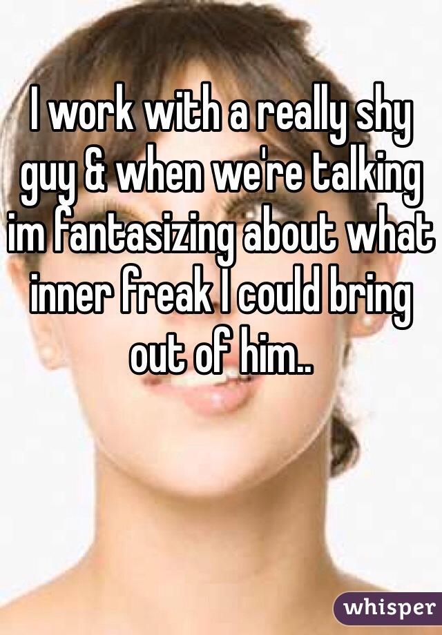 I work with a really shy guy & when we're talking im fantasizing about what inner freak I could bring out of him..  