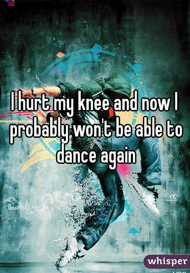 I hurt my knee and now I probably won't be able to dance again