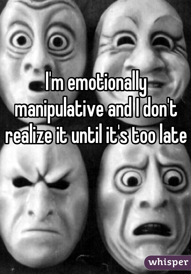 I'm emotionally manipulative and I don't realize it until it's too late