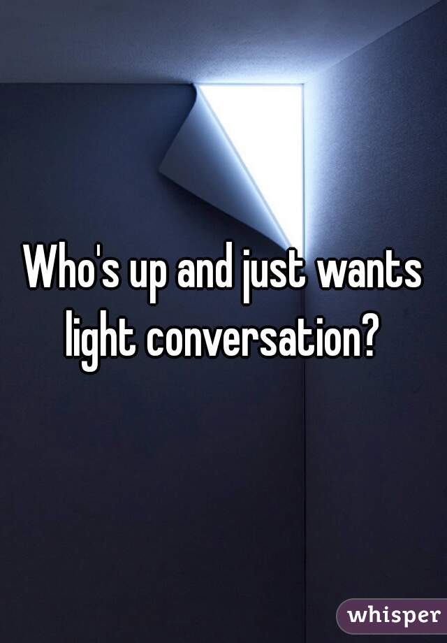 Who's up and just wants light conversation? 