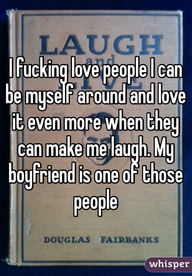 I fucking love people I can be myself around and love it even more when they can make me laugh. My boyfriend is one of those people 