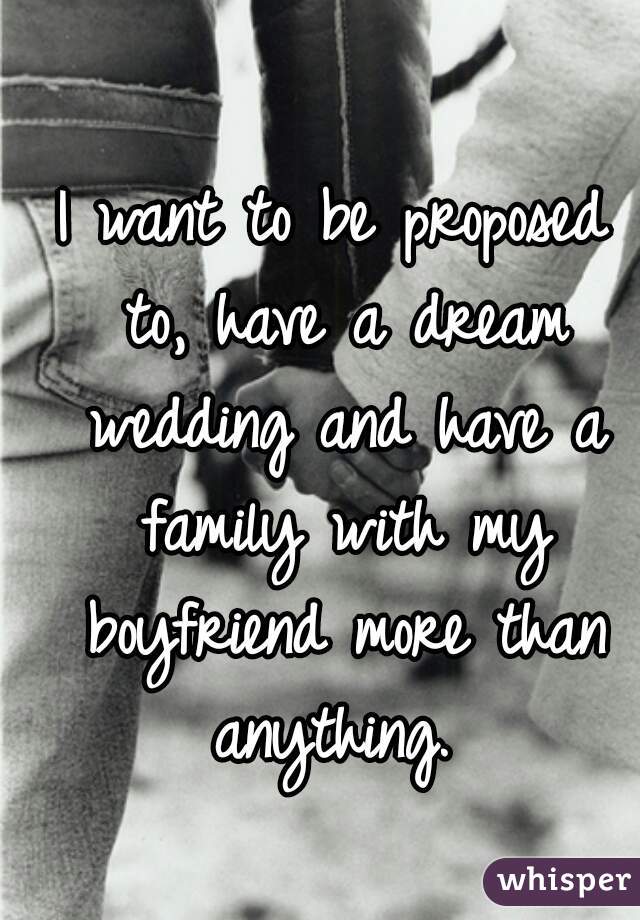 I want to be proposed to, have a dream wedding and have a family with my boyfriend more than anything. 