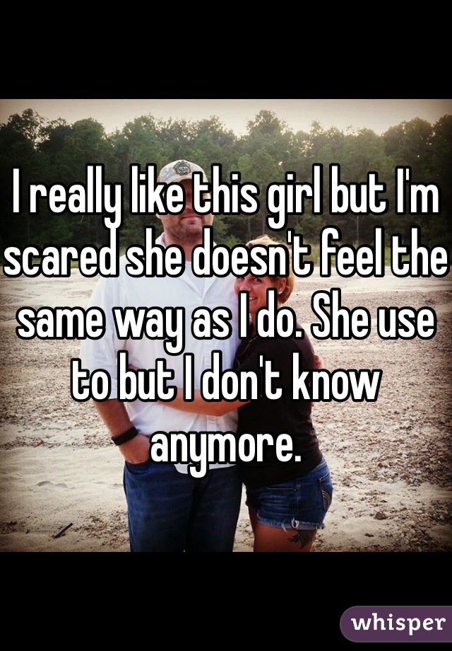 I really like this girl but I'm scared she doesn't feel the same way as I do. She use to but I don't know anymore.