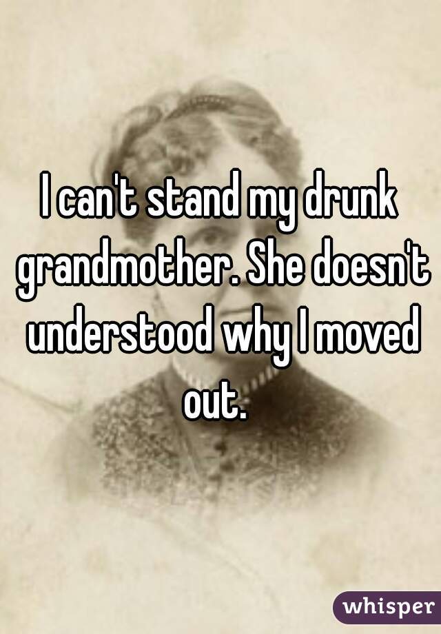 I can't stand my drunk grandmother. She doesn't understood why I moved out.  