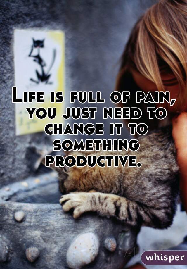 Life is full of pain, you just need to change it to something productive. 