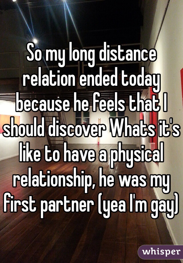 So my long distance relation ended today because he feels that I should discover Whats it's like to have a physical relationship, he was my first partner (yea I'm gay) 