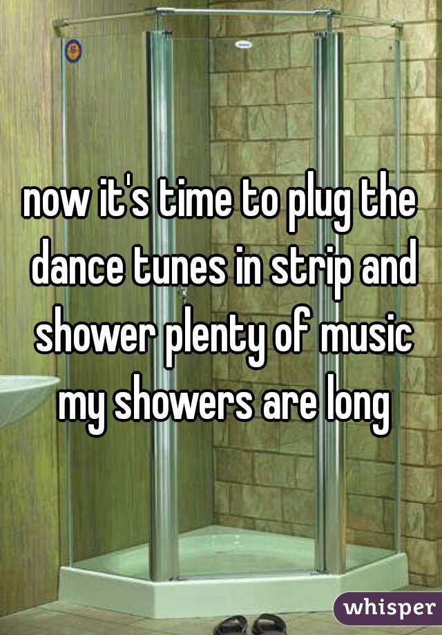 now it's time to plug the dance tunes in strip and shower plenty of music my showers are long