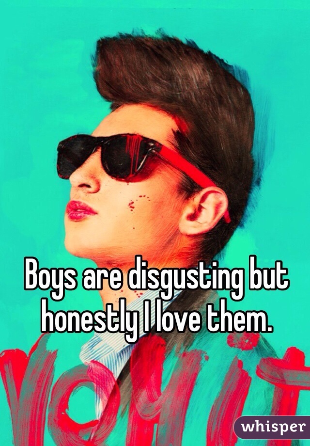 Boys are disgusting but honestly I love them.