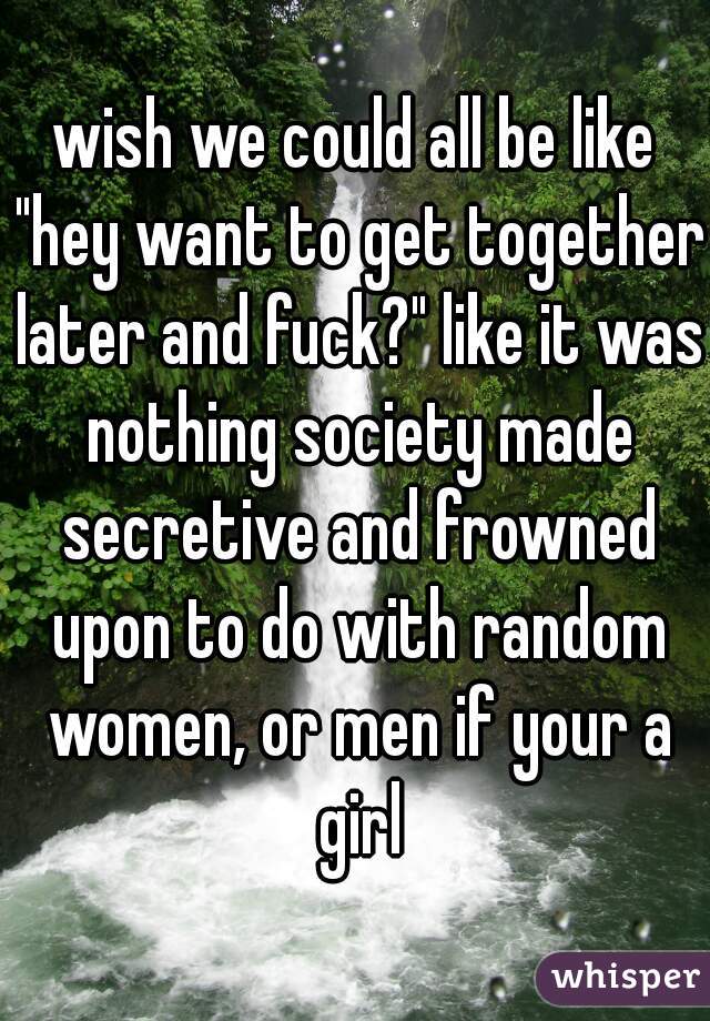 wish we could all be like "hey want to get together later and fuck?" like it was nothing society made secretive and frowned upon to do with random women, or men if your a girl