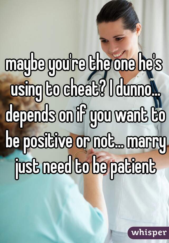 maybe you're the one he's using to cheat? I dunno... depends on if you want to be positive or not... marry just need to be patient