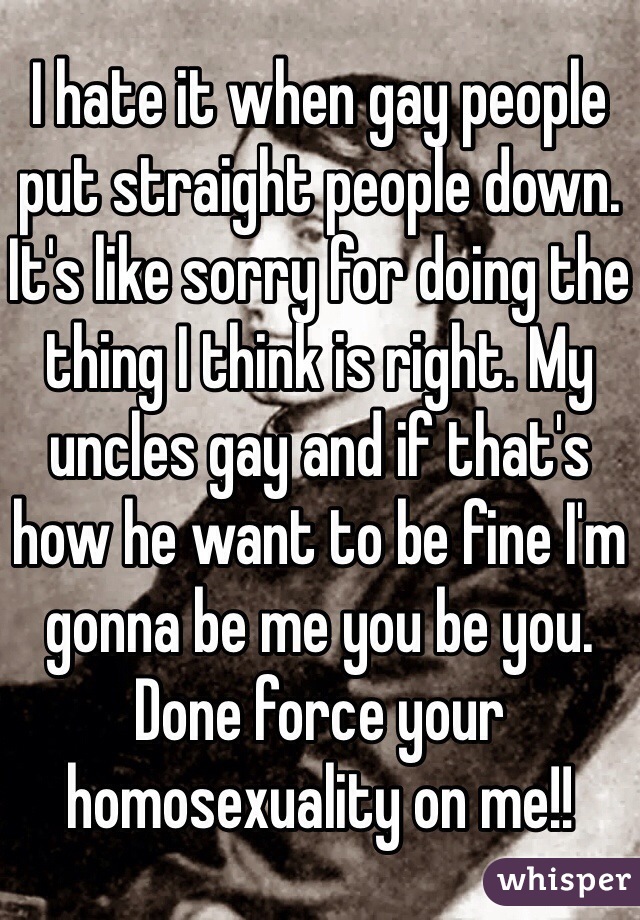 I hate it when gay people put straight people down. It's like sorry for doing the thing I think is right. My uncles gay and if that's how he want to be fine I'm gonna be me you be you. Done force your homosexuality on me!! 