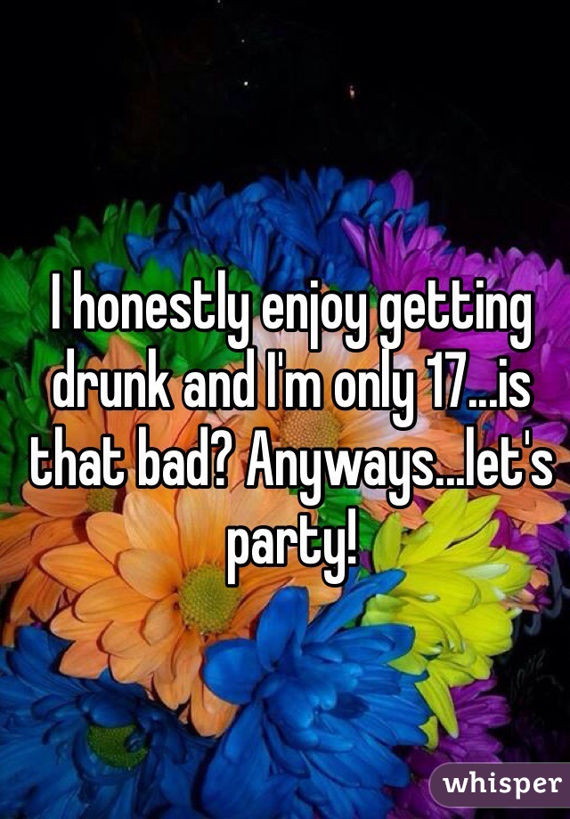 I honestly enjoy getting drunk and I'm only 17...is that bad? Anyways...let's party!