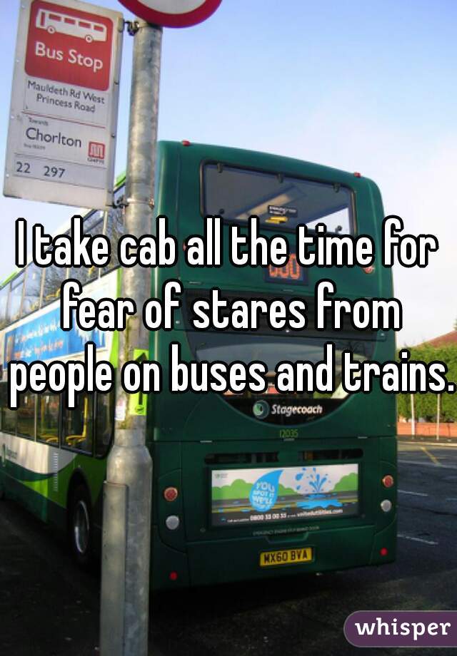 I take cab all the time for fear of stares from people on buses and trains.