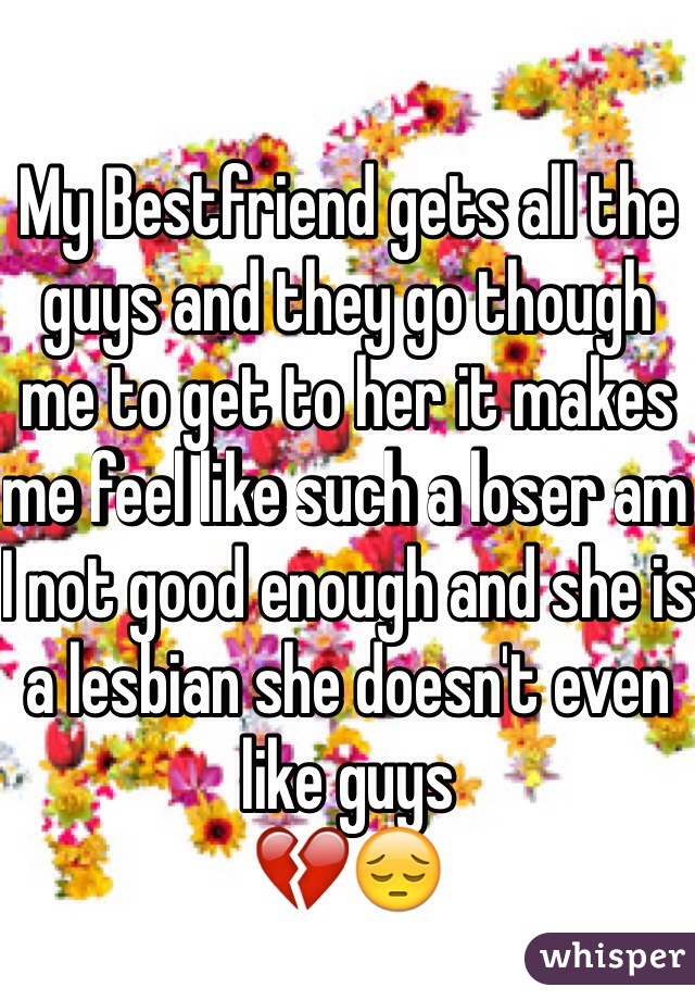 My Bestfriend gets all the guys and they go though me to get to her it makes me feel like such a loser am I not good enough and she is a lesbian she doesn't even like guys 
💔😔