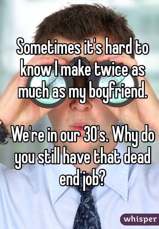 Sometimes it's hard to know I make twice as much as my boyfriend. 

We're in our 30's. Why do you still have that dead end job? 