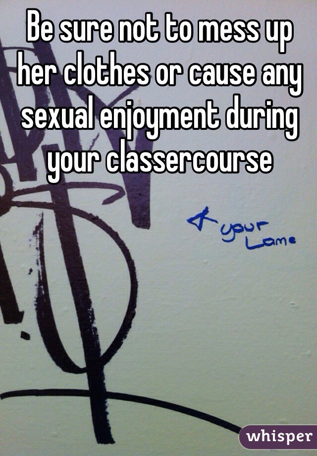 Be sure not to mess up her clothes or cause any sexual enjoyment during your classercourse