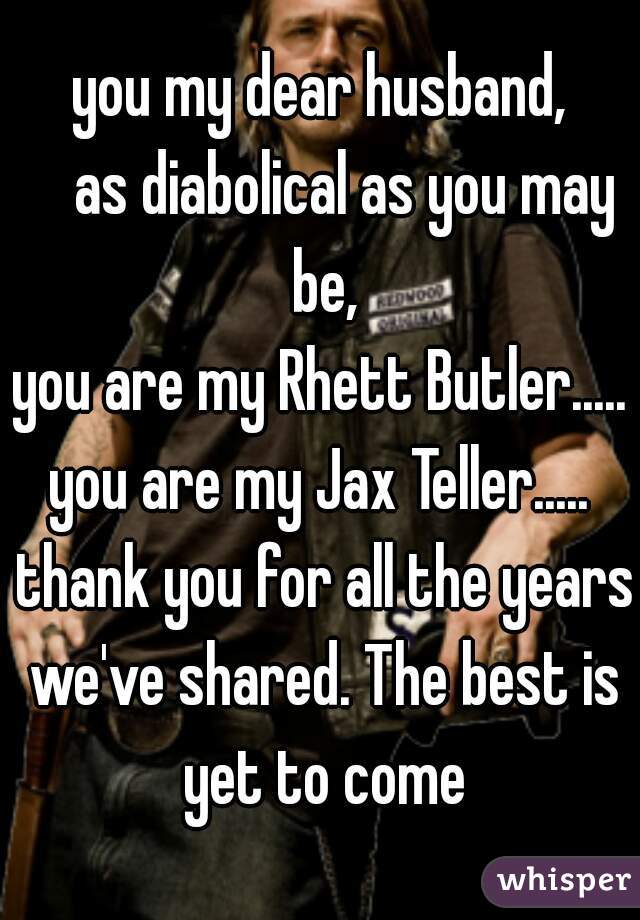 you my dear husband,
    as diabolical as you may be,
you are my Rhett Butler.....
you are my Jax Teller.....
 thank you for all the years we've shared. The best is yet to come