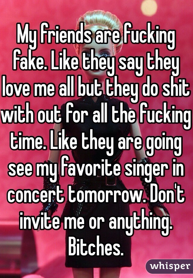 My friends are fucking fake. Like they say they love me all but they do shit with out for all the fucking time. Like they are going see my favorite singer in concert tomorrow. Don't invite me or anything. Bitches. 
