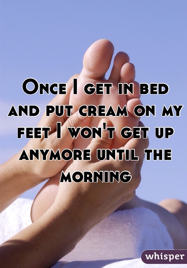 Once I get in bed and put cream on my feet I won't get up anymore until the morning 